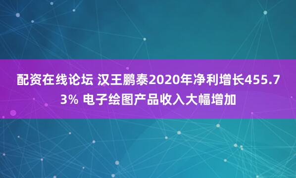配资在线论坛 汉王鹏泰2020年净利增长455.73% 电子绘图产品收入大幅增加