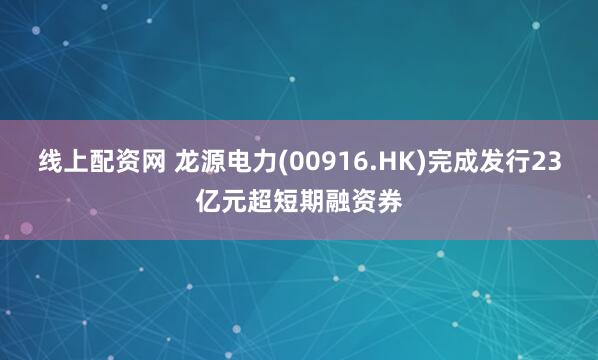 线上配资网 龙源电力(00916.HK)完成发行23亿元超短期融资券