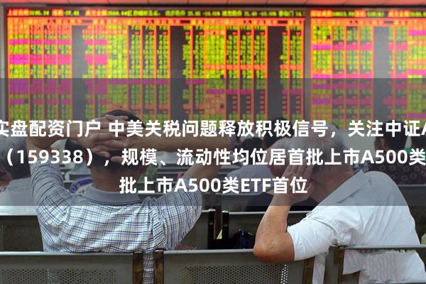 实盘配资门户 中美关税问题释放积极信号，关注中证A500ETF（159338），规模、流动性均位居首批上市A500类ETF首位