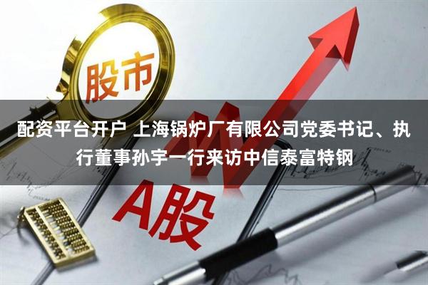 配资平台开户 上海锅炉厂有限公司党委书记、执行董事孙宇一行来访中信泰富特钢