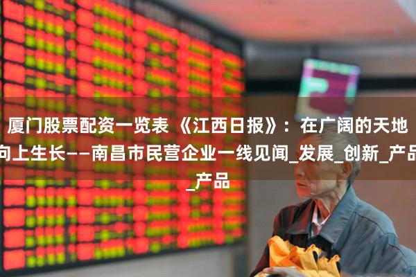 厦门股票配资一览表 《江西日报》：在广阔的天地向上生长——南昌市民营企业一线见闻_发展_创新_产品