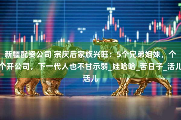 新疆配资公司 宗庆后家族兴旺：5个兄弟姐妹，个个开公司，下一代人也不甘示弱_娃哈哈_苦日子_活儿