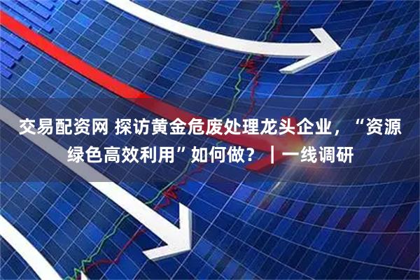 交易配资网 探访黄金危废处理龙头企业，“资源绿色高效利用”如何做？｜一线调研