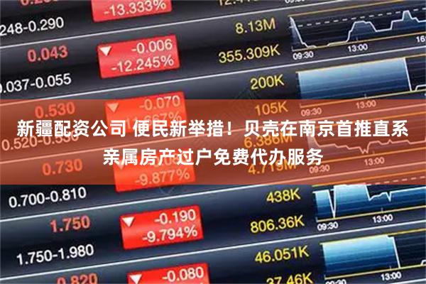 新疆配资公司 便民新举措！贝壳在南京首推直系亲属房产过户免费代办服务