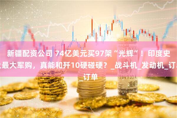 新疆配资公司 74亿美元买97架“光辉”！印度史上最大军购，真能和歼10硬碰硬？_战斗机_发动机_订单