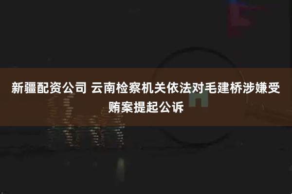 新疆配资公司 云南检察机关依法对毛建桥涉嫌受贿案提起公诉