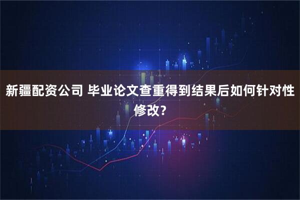 新疆配资公司 毕业论文查重得到结果后如何针对性修改？