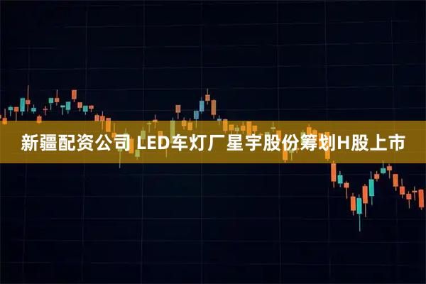 新疆配资公司 LED车灯厂星宇股份筹划H股上市